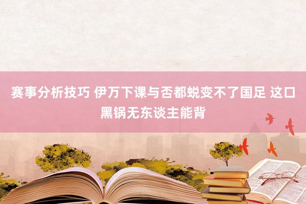 赛事分析技巧 伊万下课与否都蜕变不了国足 这口黑锅无东谈主能背