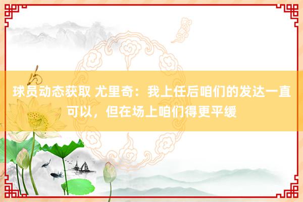 球员动态获取 尤里奇：我上任后咱们的发达一直可以，但在场上咱们得更平缓