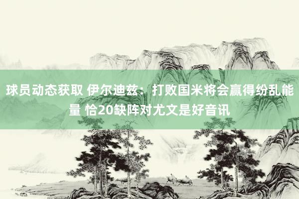 球员动态获取 伊尔迪兹：打败国米将会赢得纷乱能量 恰20缺阵对尤文是好音讯