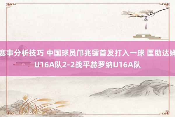 赛事分析技巧 中国球员邝兆镭首发打入一球 匡助达姆U16A队2-2战平赫罗纳U16A队