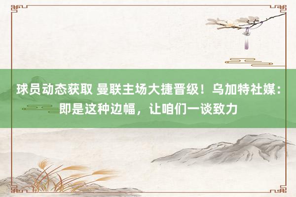 球员动态获取 曼联主场大捷晋级！乌加特社媒：即是这种边幅，让咱们一谈致力