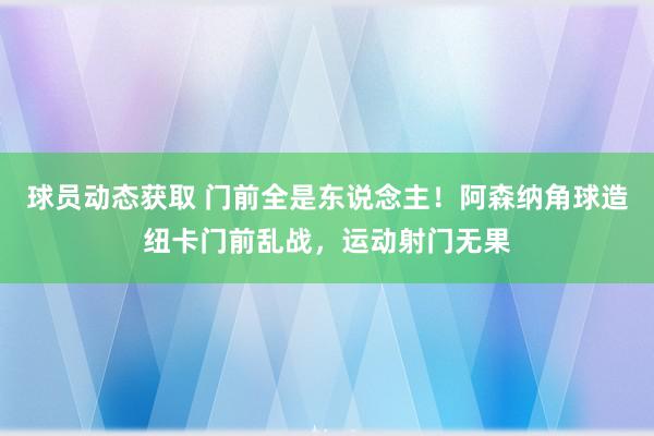 球员动态获取 门前全是东说念主！阿森纳角球造纽卡门前乱战，运动射门无果