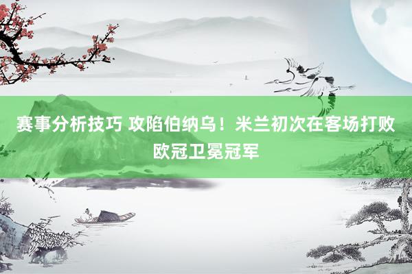 赛事分析技巧 攻陷伯纳乌！米兰初次在客场打败欧冠卫冕冠军