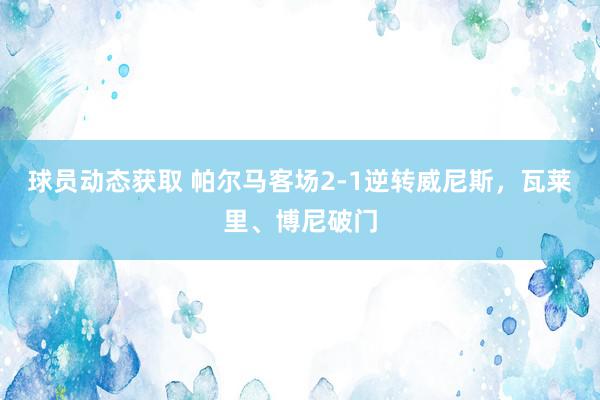 球员动态获取 帕尔马客场2-1逆转威尼斯，瓦莱里、博尼破门