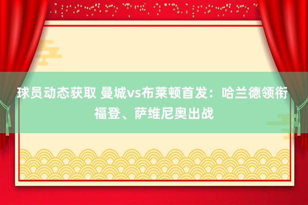 球员动态获取 曼城vs布莱顿首发：哈兰德领衔 福登、萨维尼奥出战