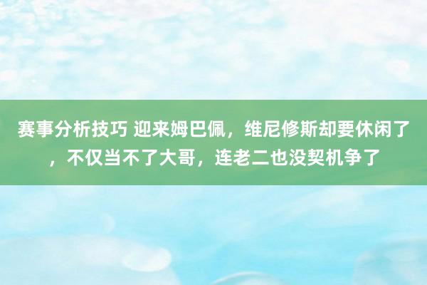 赛事分析技巧 迎来姆巴佩，维尼修斯却要休闲了，不仅当不了大哥，连老二也没契机争了