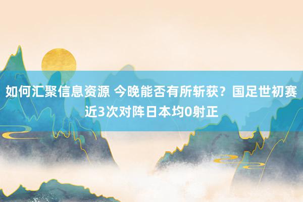 如何汇聚信息资源 今晚能否有所斩获？国足世初赛近3次对阵日本均0射正