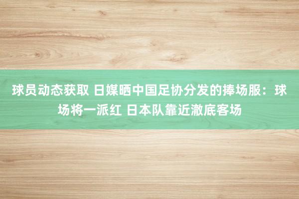 球员动态获取 日媒晒中国足协分发的捧场服：球场将一派红 日本队靠近澈底客场