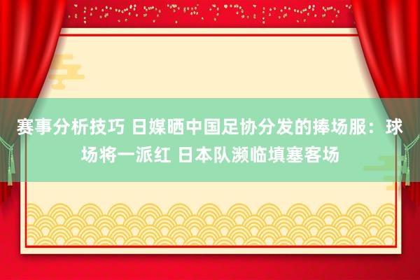 赛事分析技巧 日媒晒中国足协分发的捧场服：球场将一派红 日本队濒临填塞客场