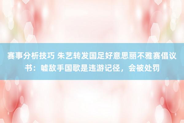 赛事分析技巧 朱艺转发国足好意思丽不雅赛倡议书：嘘敌手国歌是违游记径，会被处罚