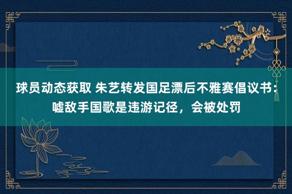 球员动态获取 朱艺转发国足漂后不雅赛倡议书：嘘敌手国歌是违游记径，会被处罚