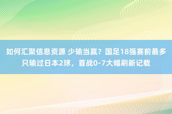 如何汇聚信息资源 少输当赢？国足18强赛前最多只输过日本2球，首战0-7大幅刷新记载