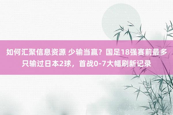 如何汇聚信息资源 少输当赢？国足18强赛前最多只输过日本2球，首战0-7大幅刷新记录