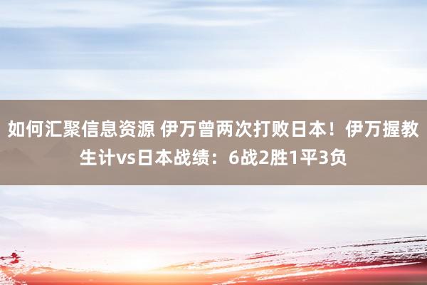 如何汇聚信息资源 伊万曾两次打败日本！伊万握教生计vs日本战绩：6战2胜1平3负