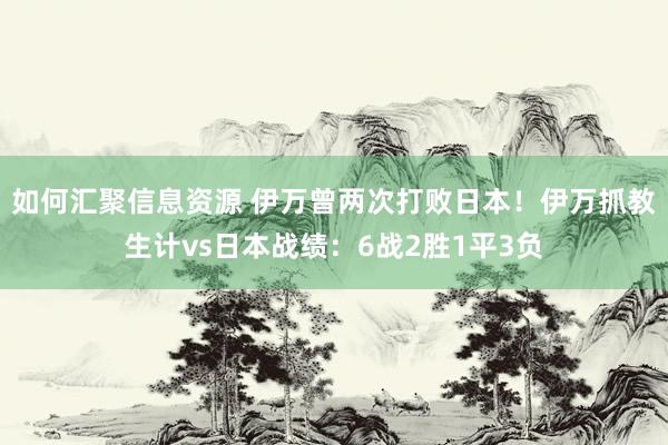 如何汇聚信息资源 伊万曾两次打败日本！伊万抓教生计vs日本战绩：6战2胜1平3负