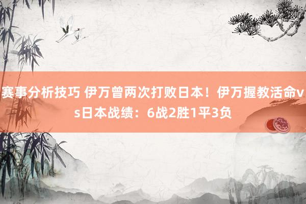 赛事分析技巧 伊万曾两次打败日本！伊万握教活命vs日本战绩：6战2胜1平3负