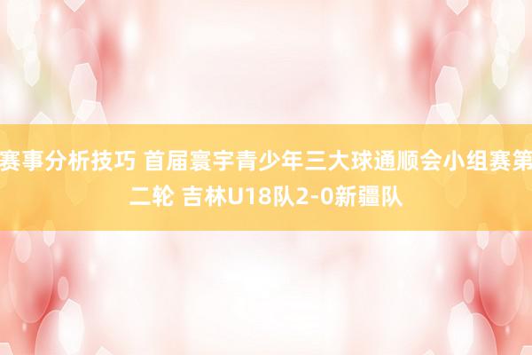 赛事分析技巧 首届寰宇青少年三大球通顺会小组赛第二轮 吉林U18队2-0新疆队