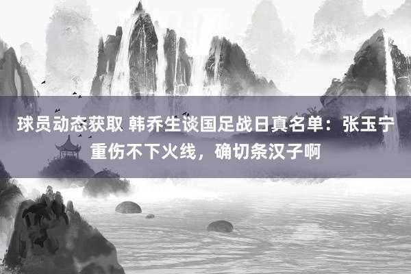 球员动态获取 韩乔生谈国足战日真名单：张玉宁重伤不下火线，确切条汉子啊