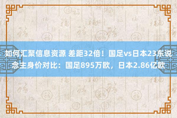 如何汇聚信息资源 差距32倍！国足vs日本23东说念主身价对比：国足895万欧，日本2.86亿欧