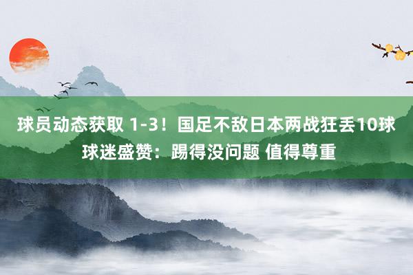 球员动态获取 1-3！国足不敌日本两战狂丢10球 球迷盛赞：踢得没问题 值得尊重