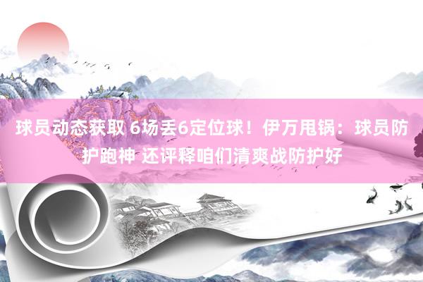 球员动态获取 6场丢6定位球！伊万甩锅：球员防护跑神 还评释咱们清爽战防护好