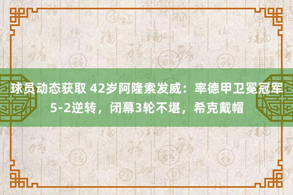 球员动态获取 42岁阿隆索发威：率德甲卫冕冠军5-2逆转，闭幕3轮不堪，希克戴帽