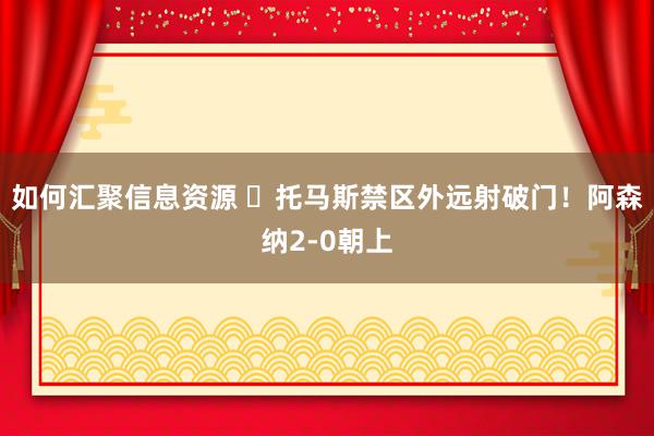 如何汇聚信息资源 ⚡托马斯禁区外远射破门！阿森纳2-0朝上