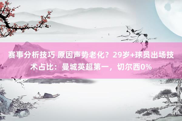 赛事分析技巧 原因声势老化？29岁+球员出场技术占比：曼城英超第一，切尔西0%