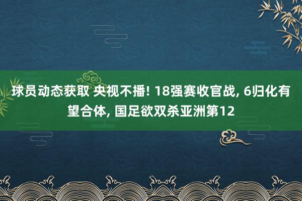 球员动态获取 央视不播! 18强赛收官战, 6归化有望合体, 国足欲双杀亚洲第12