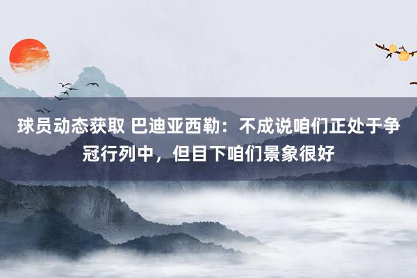 球员动态获取 巴迪亚西勒：不成说咱们正处于争冠行列中，但目下咱们景象很好