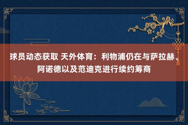 球员动态获取 天外体育：利物浦仍在与萨拉赫、阿诺德以及范迪克进行续约筹商