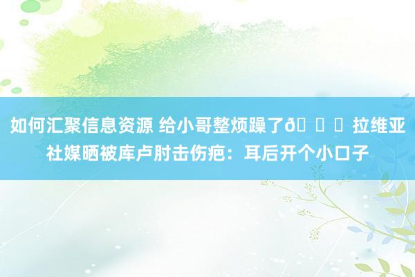 如何汇聚信息资源 给小哥整烦躁了😅拉维亚社媒晒被库卢肘击伤疤：耳后开个小口子