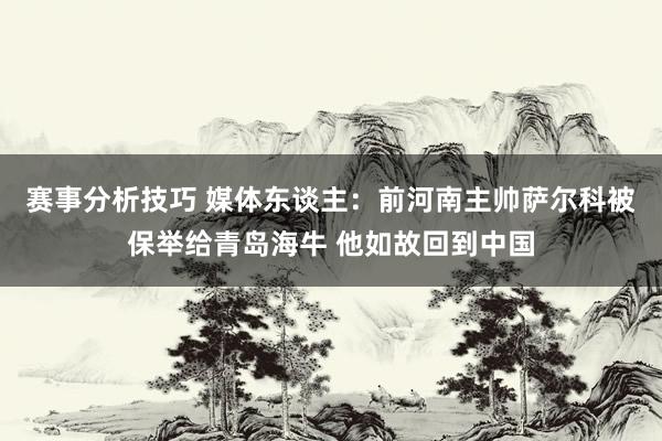 赛事分析技巧 媒体东谈主：前河南主帅萨尔科被保举给青岛海牛 他如故回到中国