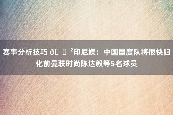 赛事分析技巧 😲印尼媒：中国国度队将很快归化前曼联时尚陈达毅等5名球员