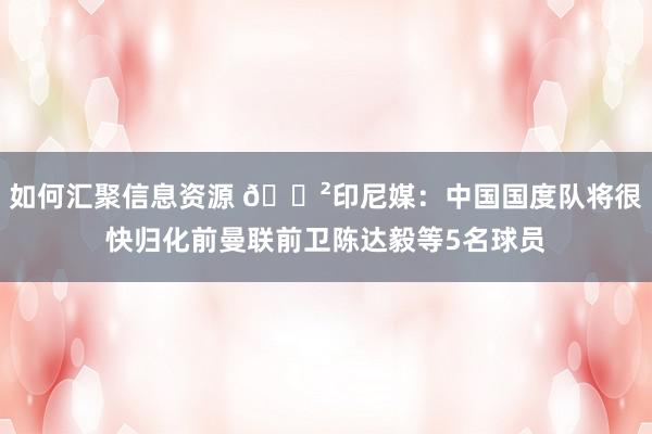 如何汇聚信息资源 😲印尼媒：中国国度队将很快归化前曼联前卫陈达毅等5名球员