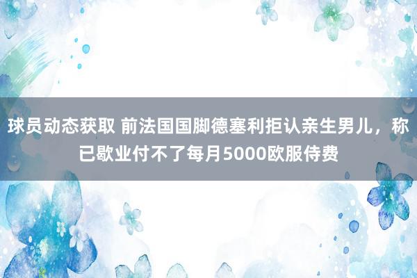 球员动态获取 前法国国脚德塞利拒认亲生男儿，称已歇业付不了每月5000欧服侍费