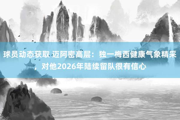 球员动态获取 迈阿密高层：独一梅西健康气象精采，对他2026年陆续留队很有信心