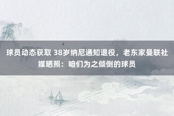 球员动态获取 38岁纳尼通知退役，老东家曼联社媒晒照：咱们为之倾倒的球员