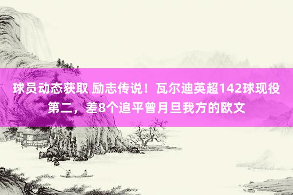 球员动态获取 励志传说！瓦尔迪英超142球现役第二，差8个追平曾月旦我方的欧文