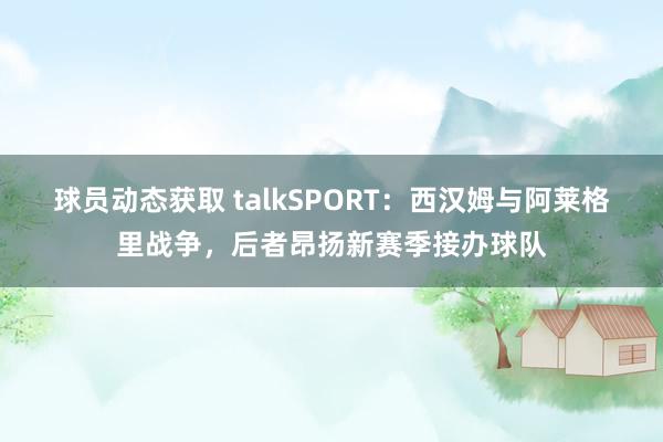 球员动态获取 talkSPORT：西汉姆与阿莱格里战争，后者昂扬新赛季接办球队