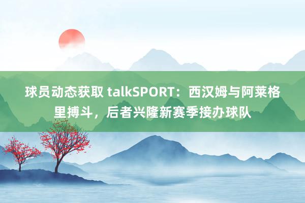 球员动态获取 talkSPORT：西汉姆与阿莱格里搏斗，后者兴隆新赛季接办球队