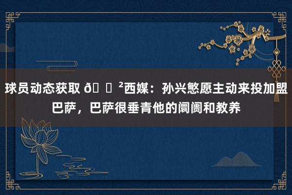 球员动态获取 😲西媒：孙兴慜愿主动来投加盟巴萨，巴萨很垂青他的阛阓和教养