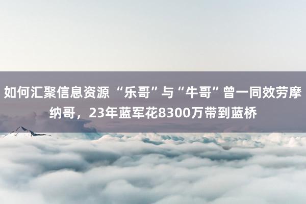 如何汇聚信息资源 “乐哥”与“牛哥”曾一同效劳摩纳哥，23年蓝军花8300万带到蓝桥