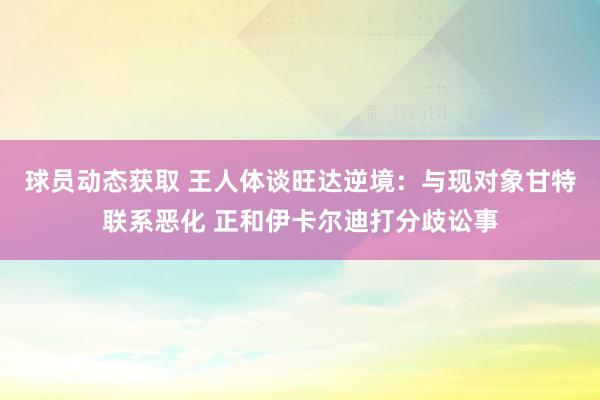 球员动态获取 王人体谈旺达逆境：与现对象甘特联系恶化 正和伊卡尔迪打分歧讼事