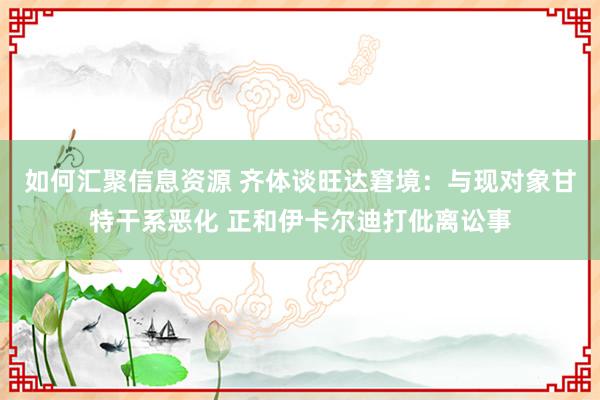 如何汇聚信息资源 齐体谈旺达窘境：与现对象甘特干系恶化 正和伊卡尔迪打仳离讼事