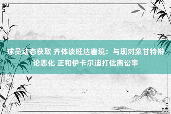 球员动态获取 齐体谈旺达窘境：与现对象甘特辩论恶化 正和伊卡尔迪打仳离讼事