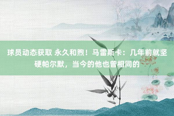 球员动态获取 永久和煦！马雷斯卡：几年前就坚硬帕尔默，当今的他也曾相同的