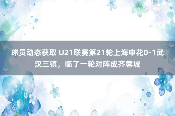 球员动态获取 U21联赛第21轮上海申花0-1武汉三镇，临了一轮对阵成齐蓉城