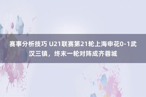 赛事分析技巧 U21联赛第21轮上海申花0-1武汉三镇，终末一轮对阵成齐蓉城