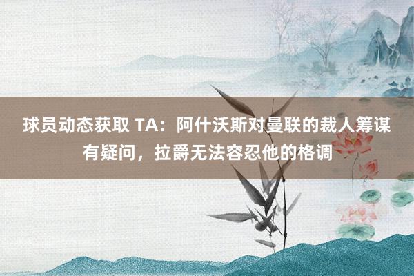 球员动态获取 TA：阿什沃斯对曼联的裁人筹谋有疑问，拉爵无法容忍他的格调